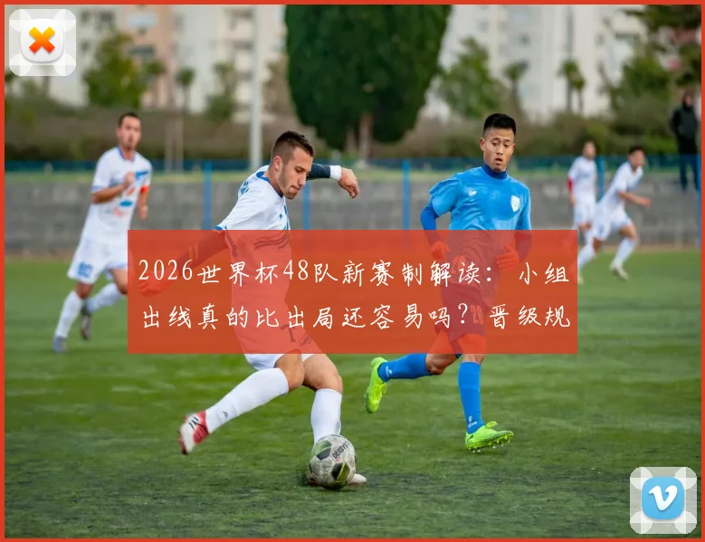 2026世界杯48队新赛制解读：小组出线真的比出局还容易吗？晋级规则与难点全分析