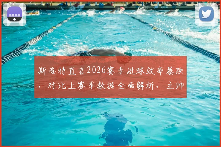 斯洛特直言2026赛季进球效率暴跌,对比上赛季数据全面解析,主帅去留问题暂无定论