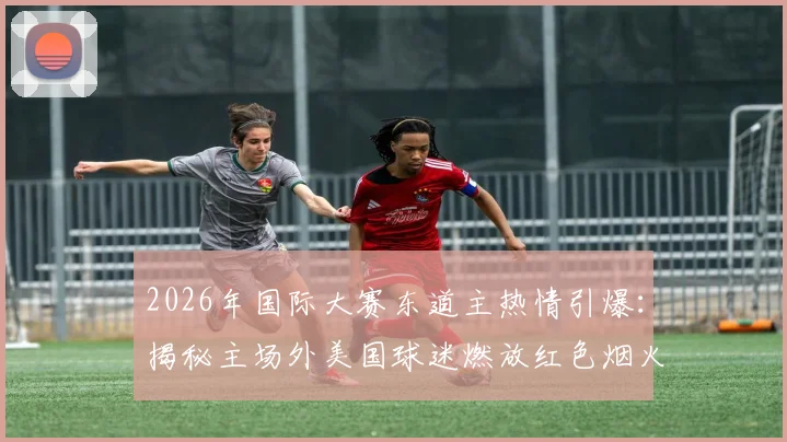 2026年国际大赛东道主热情引爆:揭秘主场外美国球迷燃放红色烟火助威的狂热现场与文化