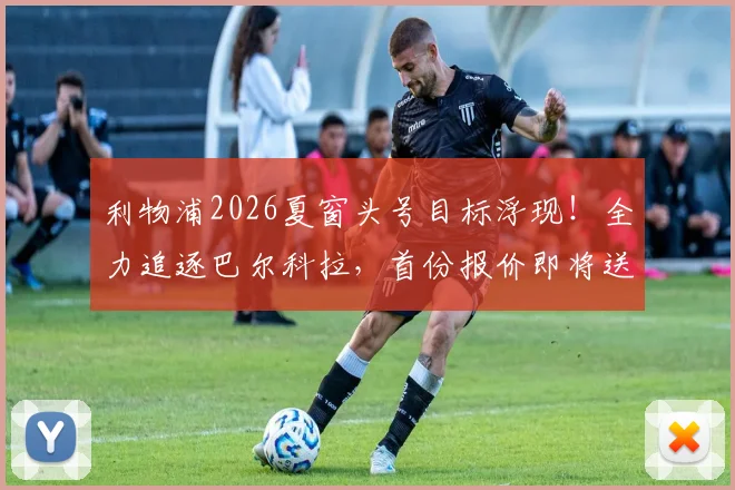 利物浦2026夏窗头号目标浮现！全力追逐巴尔科拉，首份报价即将送出，球迷热议其能否接班萨拉赫