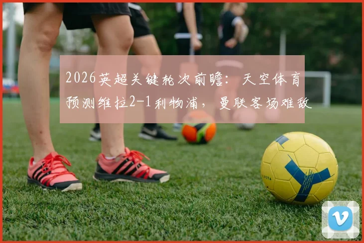 2026英超关键轮次前瞻：天空体育预测维拉2-1利物浦，曼联客场难敌诺丁汉森林
