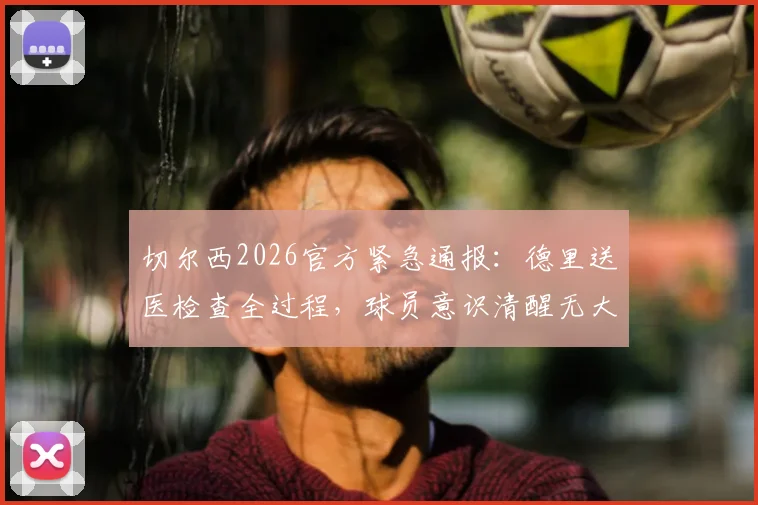 切尔西2026官方紧急通报：德里送医检查全过程，球员意识清醒无大碍，附预防性检查最新结果与归队时间预测
