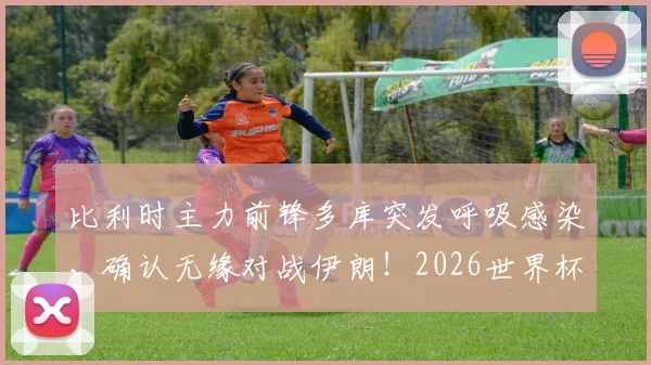 比利时主力前锋多库突发呼吸感染，确认无缘对战伊朗！2026世界杯备战遇挫，球队战术如何调整？