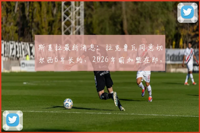斯基拉最新消息：拉克鲁瓦同意切尔西6年长约，2026年前加盟在即，转会细节全解析