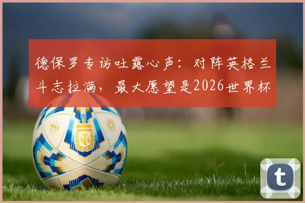 德保罗专访吐露心声：对阵英格兰斗志拉满，最大愿望是2026世界杯后球迷能开怀大笑